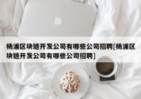 杨浦区块链开发公司有哪些公司招聘[杨浦区块链开发公司有哪些公司招聘]